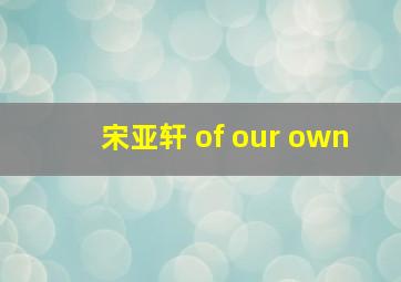 宋亚轩 of our own